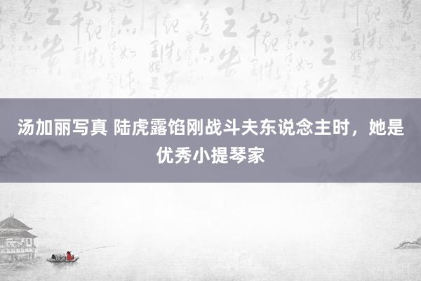 汤加丽写真 陆虎露馅刚战斗夫东说念主时，她是优秀小提琴家