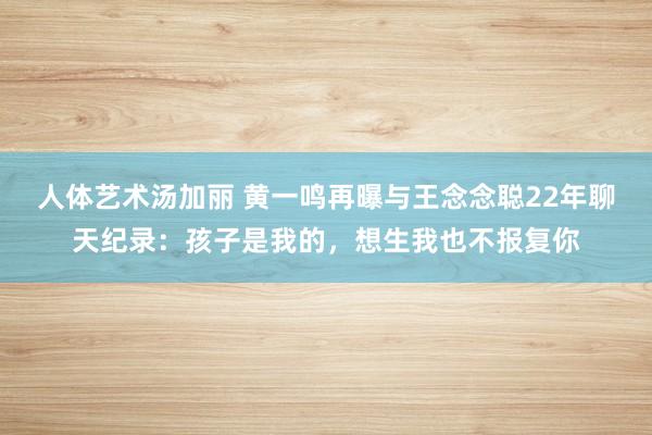人体艺术汤加丽 黄一鸣再曝与王念念聪22年聊天纪录：孩子是我的，想生我也不报复你