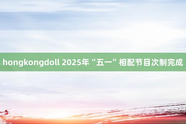 hongkongdoll 2025年“五一”相配节目次制完成