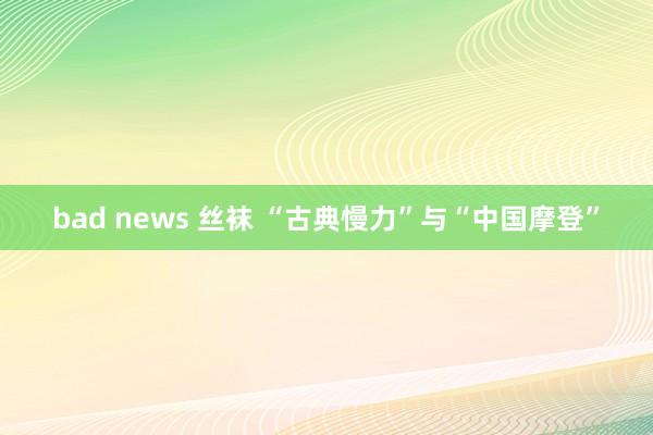bad news 丝袜 “古典慢力”与“中国摩登”