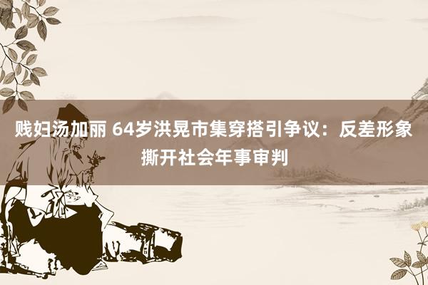 贱妇汤加丽 64岁洪晃市集穿搭引争议：反差形象撕开社会年事审判
