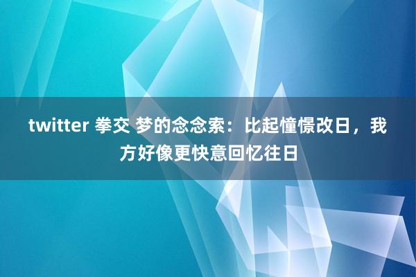 twitter 拳交 梦的念念索：比起憧憬改日，我方好像更快意回忆往日