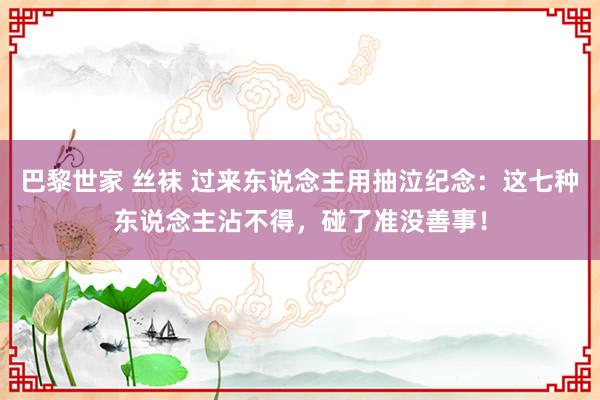 巴黎世家 丝袜 过来东说念主用抽泣纪念：这七种东说念主沾不得，碰了准没善事！