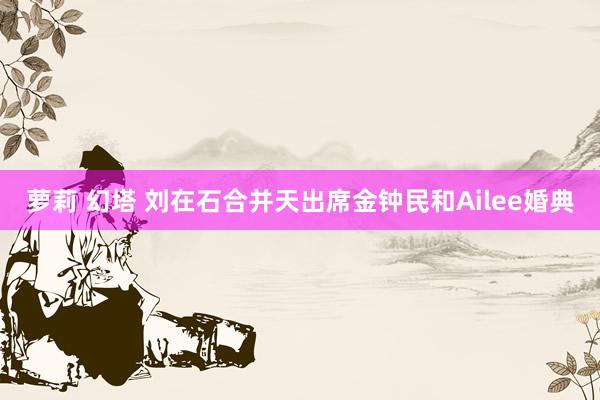 萝莉 幻塔 刘在石合并天出席金钟民和Ailee婚典