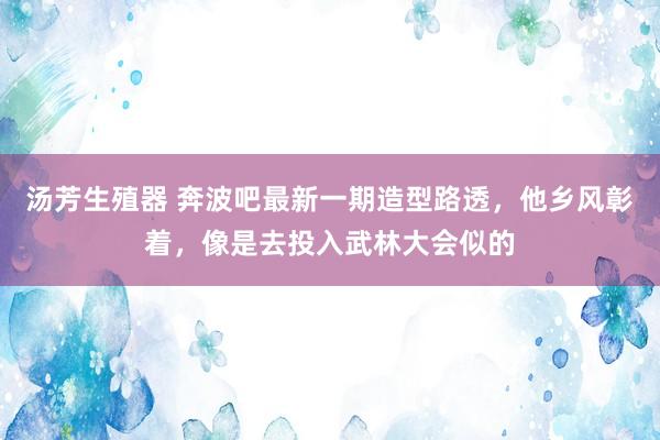 汤芳生殖器 奔波吧最新一期造型路透，他乡风彰着，像是去投入武林大会似的